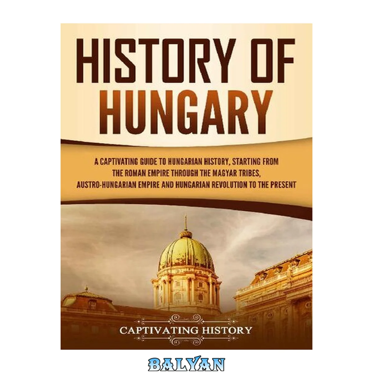 جلد کتاب History of Hungary: A Captivating Guide to Hungarian History, Starting from the Roman Empire through the Magyar Tribes, Austro-Hungarian Empire and Hungarian Revolution to the Present